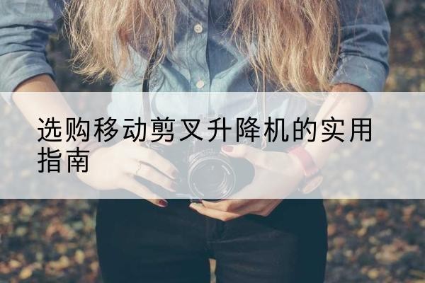 忻城移动剪叉升降机怎么选-选购移动剪叉升降机的实用指南