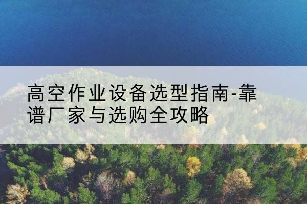 忻城升降车厂家-高空作业设备选型指南-靠谱厂家与选购全攻略