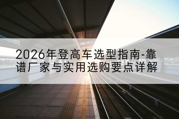 忻城登高车厂家推荐-2026年登高车选型指南-靠谱厂家与实用选购要点详解