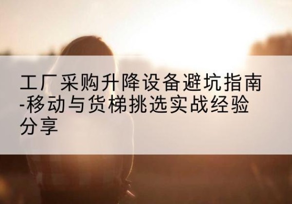 忻城移动式升降机怎么选-工厂采购升降设备避坑指南-移动与货梯挑选实战经验分享