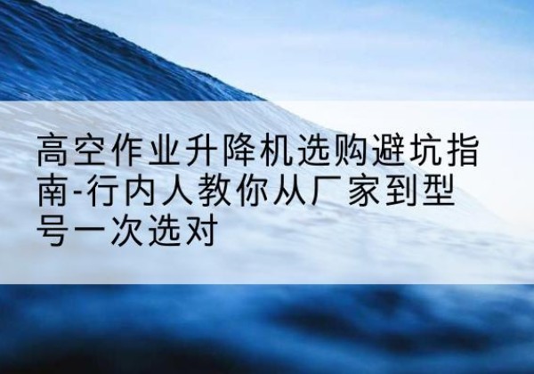 忻城升降平台厂家-高空作业升降机选购避坑指南-行内人教你从厂家到型号一次选对