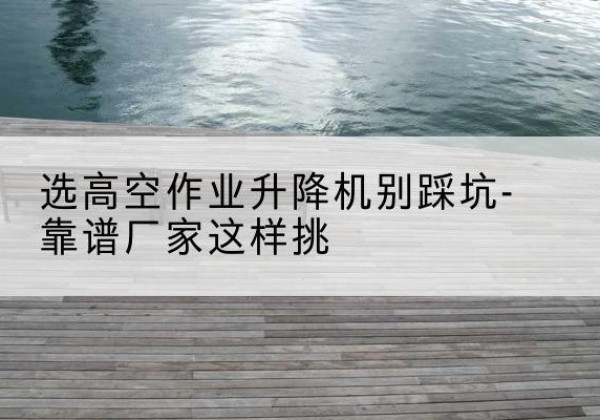 忻城剪叉式升降机厂家-选高空作业升降机别踩坑-靠谱厂家这样挑