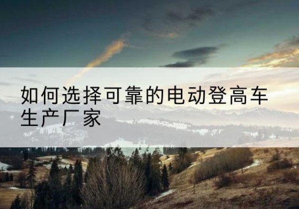 忻城电动登高车厂家-如何选择可靠的电动登高车生产厂家