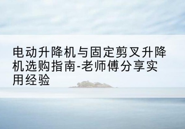 忻城电动升降机怎么选-电动升降机与固定剪叉升降机选购指南-老师傅分享实用经验