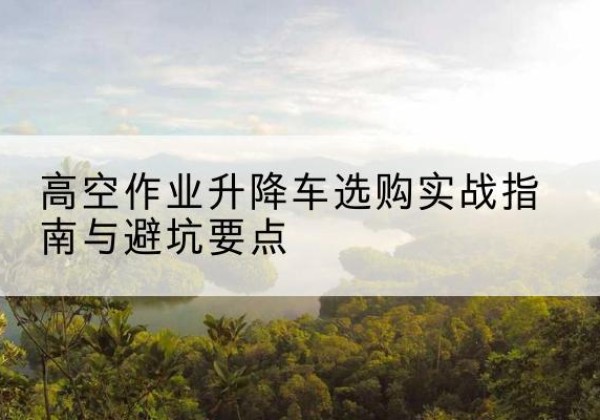 忻城升降车怎么选-高空作业升降车选购实战指南与避坑要点