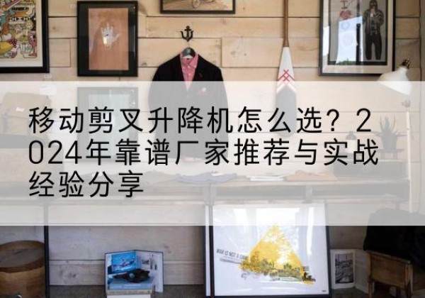忻城升降平台厂家推荐-移动剪叉升降机怎么选？2024年靠谱厂家推荐与实战经验分享