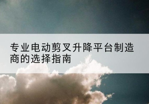 忻城电动剪叉升降平台厂家-专业电动剪叉升降平台制造商的选择指南