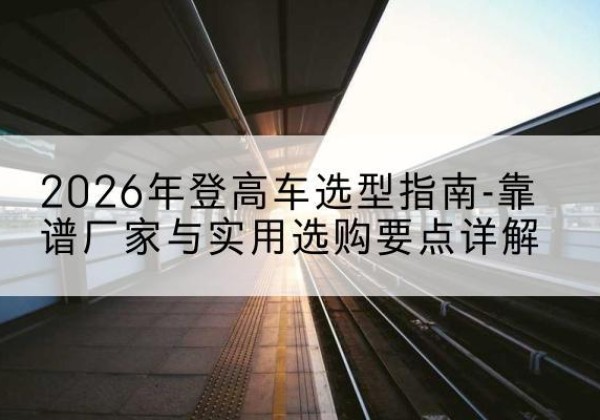 忻城登高车厂家推荐-2026年登高车选型指南-靠谱厂家与实用选购要点详解